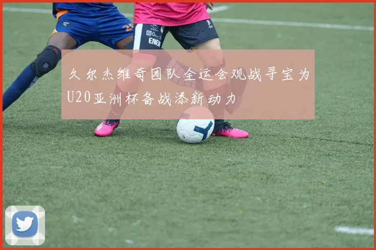 久尔杰维奇团队全运会观战寻宝为U20亚洲杯备战添新动力