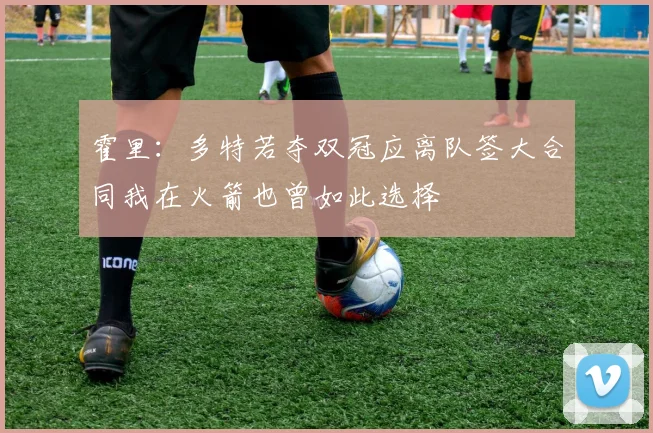 霍里：多特若夺双冠应离队签大合同我在火箭也曾如此选择