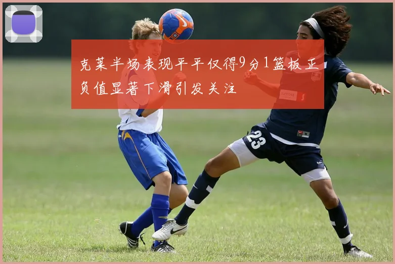 克莱半场表现平平仅得9分1篮板正负值显著下滑引发关注