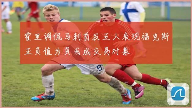 霍里调侃马刺首发五人表现福克斯正负值为负或成交易对象