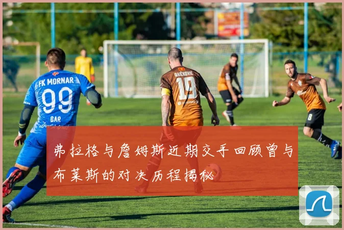 弗拉格与詹姆斯近期交手回顾曾与布莱斯的对决历程揭秘