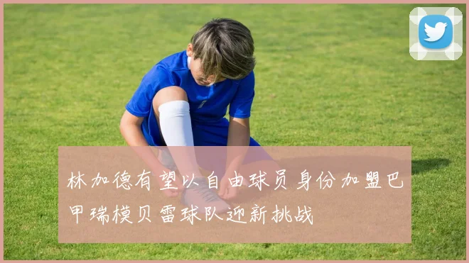 林加德有望以自由球员身份加盟巴甲瑞模贝雷球队迎新挑战