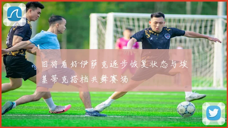 旧将看好伊萨克逐步恢复状态与埃基蒂克搭档共舞赛场
