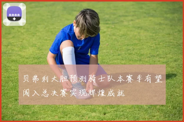 贝弗利大胆预测骑士队本赛季有望闯入总决赛实现辉煌成就