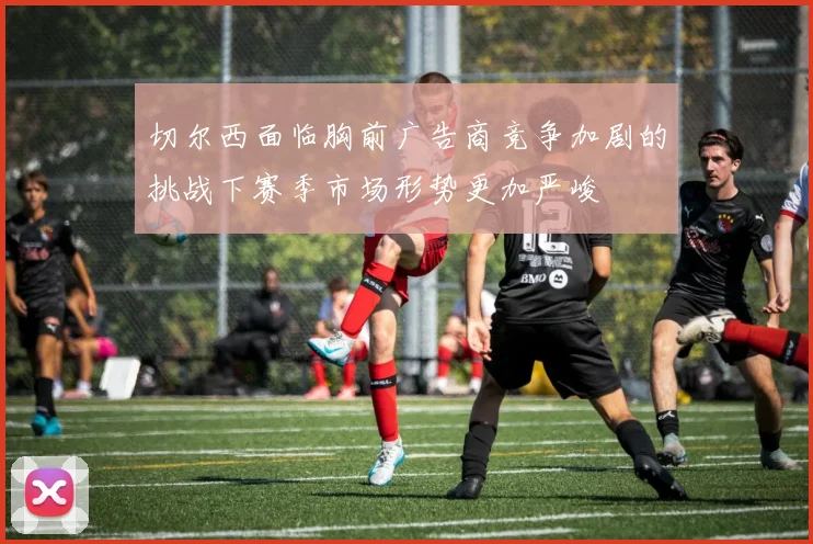 切尔西面临胸前广告商竞争加剧的挑战下赛季市场形势更加严峻
