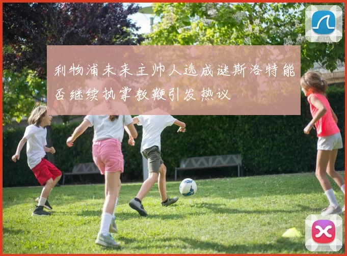 利物浦未来主帅人选成谜斯洛特能否继续执掌教鞭引发热议