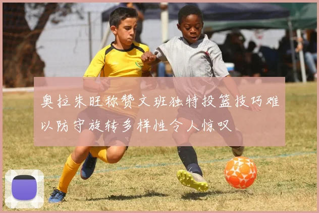 奥拉朱旺称赞文班独特投篮技巧难以防守旋转多样性令人惊叹