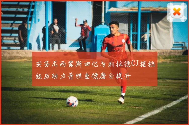 安芬尼西蒙斯回忆与利拉德CJ搭档经历助力普理查德磨合提升