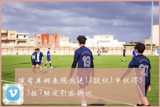 埃奇库姆表现低迷11投仅1中仅得5分3板7助攻引发热议