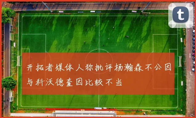 开拓者媒体人称批评杨瀚森不公因与科沃德奎因比较不当