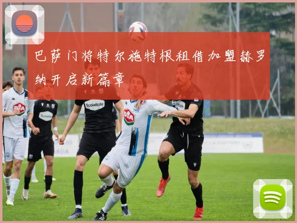 巴萨门将特尔施特根租借加盟赫罗纳开启新篇章