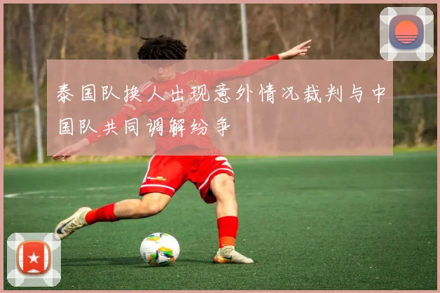 泰国队换人出现意外情况裁判与中国队共同调解纷争