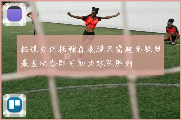 拓媒分析杨瀚森表现只需避免联盟最差状态即可助力球队胜利