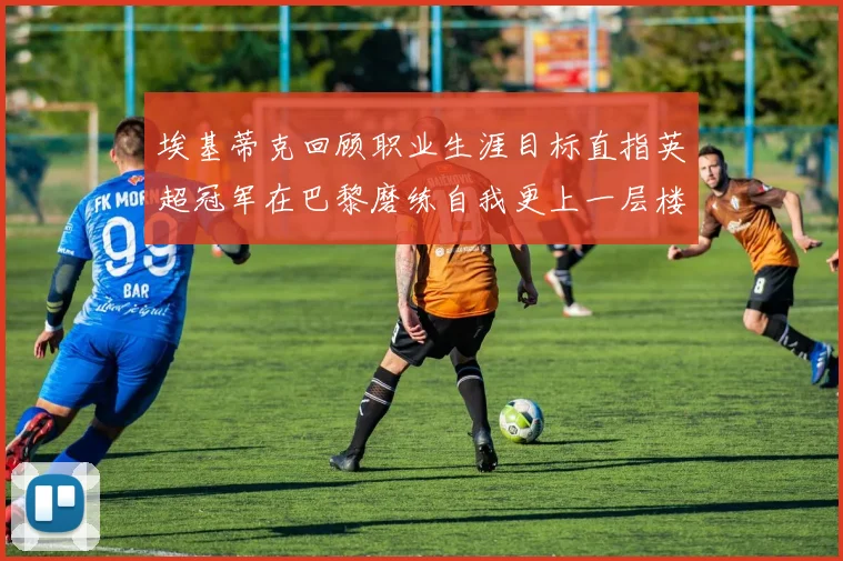 埃基蒂克回顾职业生涯目标直指英超冠军在巴黎磨练自我更上一层楼