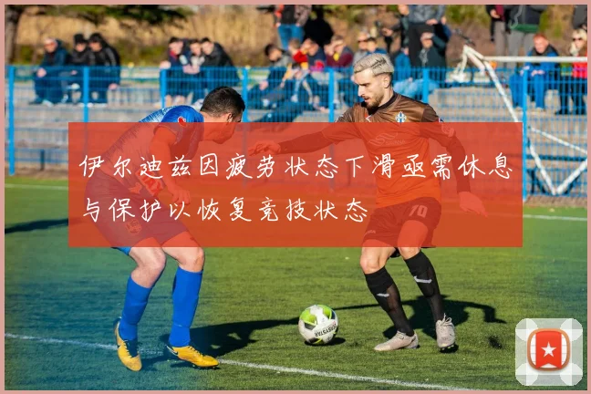 伊尔迪兹因疲劳状态下滑亟需休息与保护以恢复竞技状态