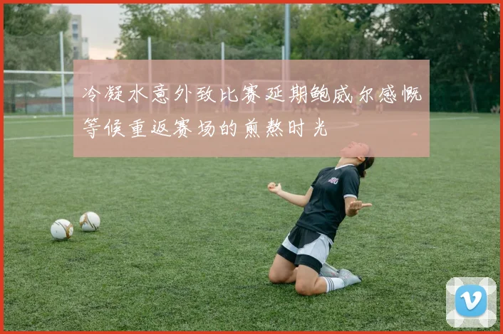 冷凝水意外致比赛延期鲍威尔感慨等候重返赛场的煎熬时光