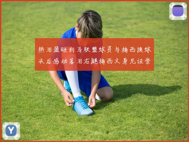 热泪盈眶利马联盟球员与梅西换球衣后感动落泪右腿梅西文身见证崇拜之情