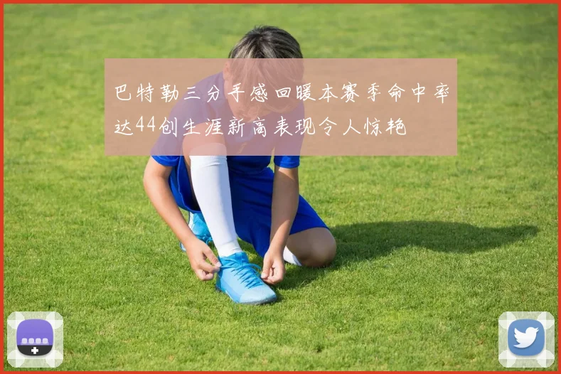 巴特勒三分手感回暖本赛季命中率达44创生涯新高表现令人惊艳