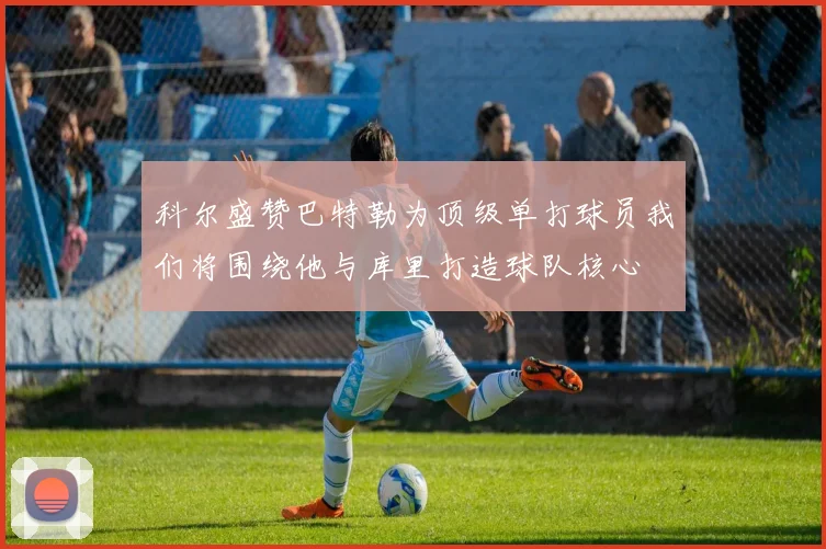 科尔盛赞巴特勒为顶级单打球员我们将围绕他与库里打造球队核心