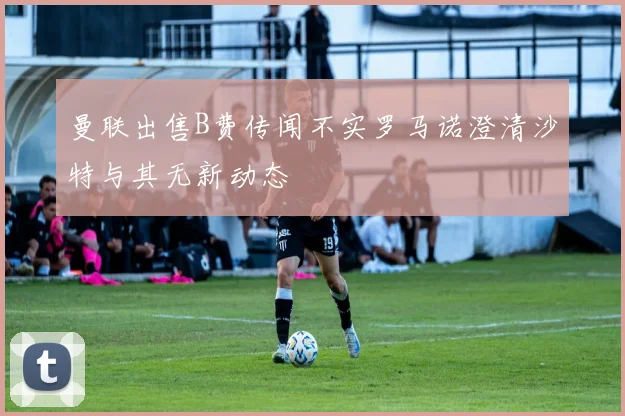 曼联出售B费传闻不实罗马诺澄清沙特与其无新动态