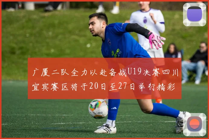 广厦二队全力以赴备战U19决赛四川宜宾赛区将于20日至27日举行精彩对决